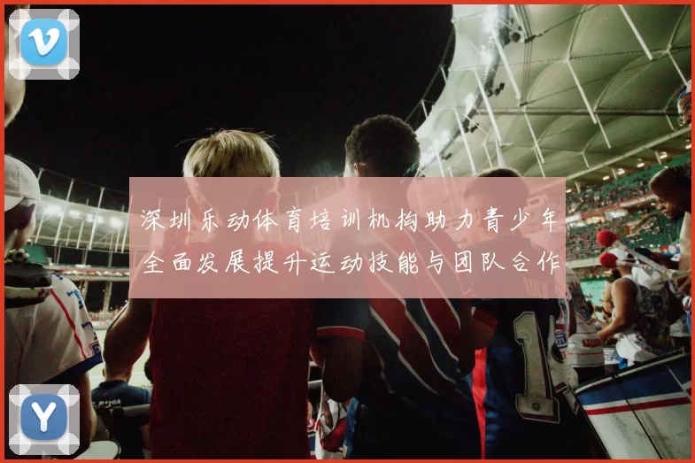 深圳乐动体育培训机构助力青少年全面发展提升运动技能与团队合作能力