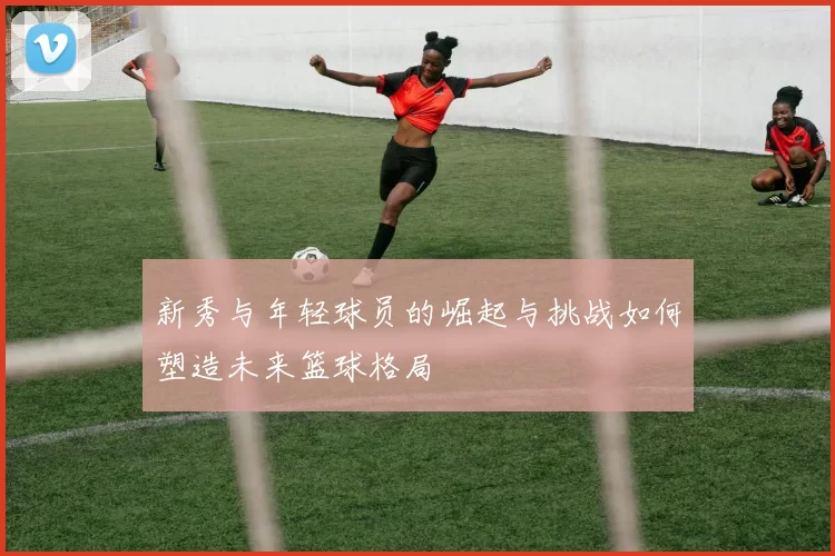 新秀与年轻球员的崛起与挑战如何塑造未来篮球格局