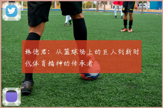 韩德君：从篮球场上的巨人到新时代体育精神的传承者