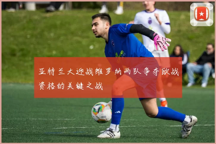 亚特兰大迎战维罗纳两队争夺欧战资格的关键之战