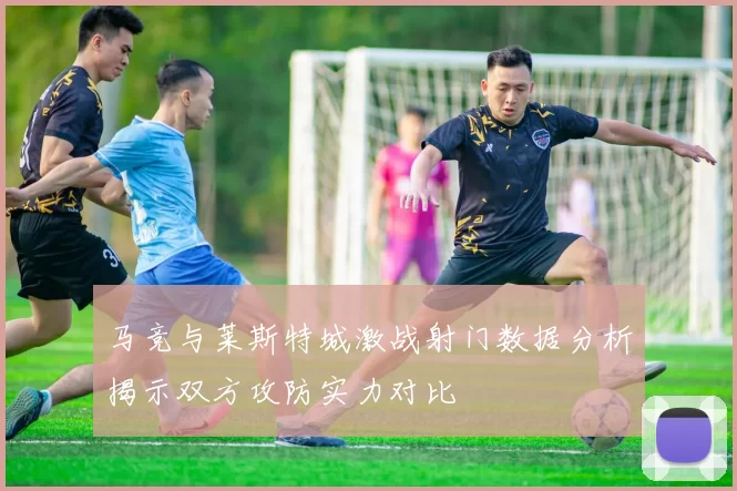 马竞与莱斯特城激战射门数据分析揭示双方攻防实力对比