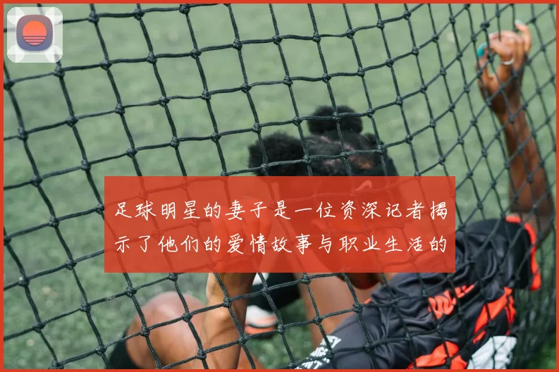 足球明星的妻子是一位资深记者揭示了他们的爱情故事与职业生活的交织