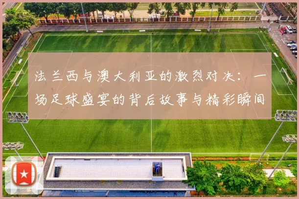 法兰西与澳大利亚的激烈对决：一场足球盛宴的背后故事与精彩瞬间