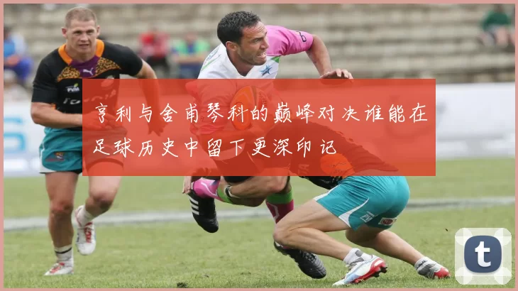 亨利与舍甫琴科的巅峰对决谁能在足球历史中留下更深印记