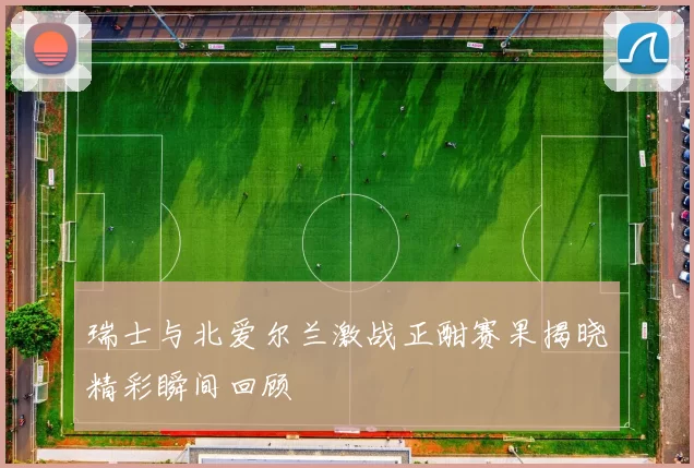 瑞士与北爱尔兰激战正酣赛果揭晓精彩瞬间回顾
