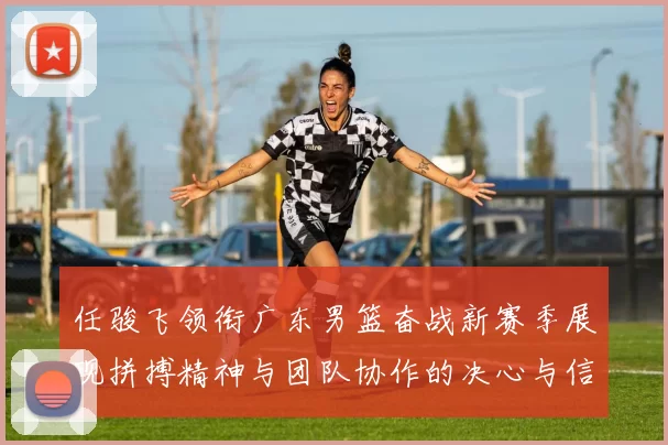 任骏飞领衔广东男篮奋战新赛季展现拼搏精神与团队协作的决心与信念