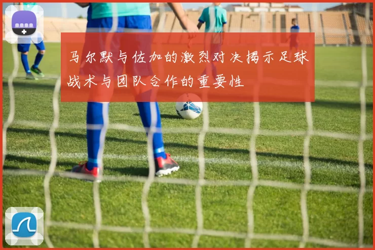 马尔默与佐加的激烈对决揭示足球战术与团队合作的重要性